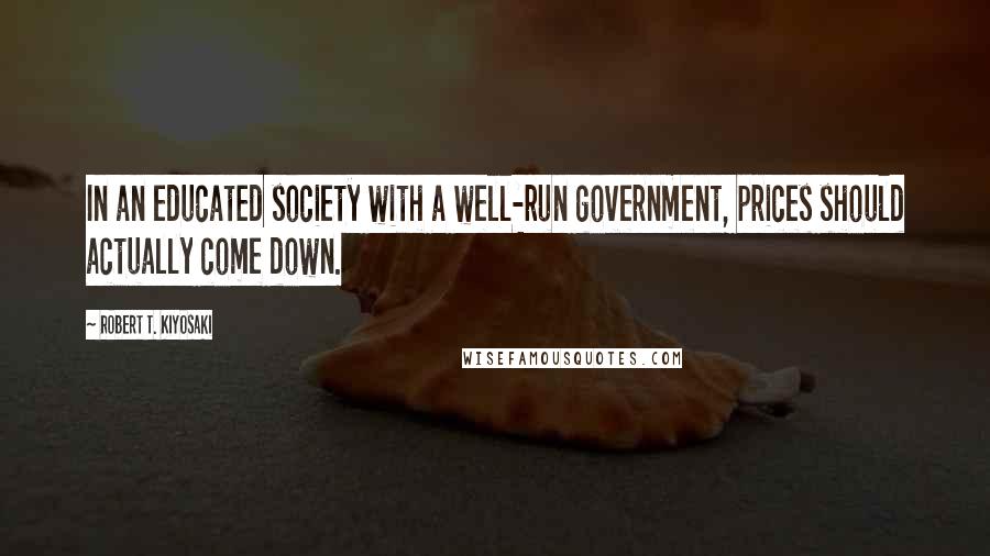 Robert T. Kiyosaki Quotes: In an educated society with a well-run government, prices should actually come down.