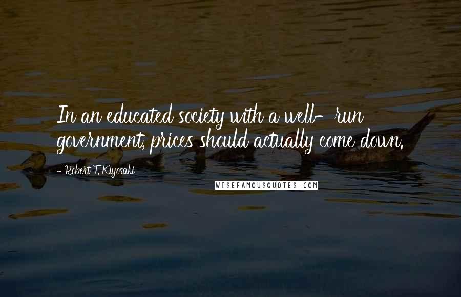 Robert T. Kiyosaki Quotes: In an educated society with a well-run government, prices should actually come down.