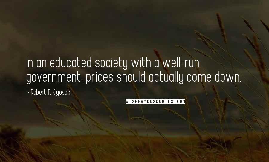Robert T. Kiyosaki Quotes: In an educated society with a well-run government, prices should actually come down.