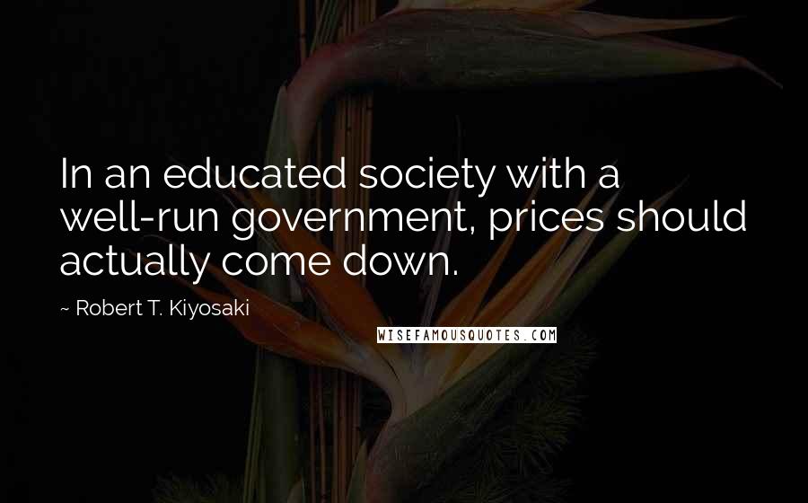 Robert T. Kiyosaki Quotes: In an educated society with a well-run government, prices should actually come down.