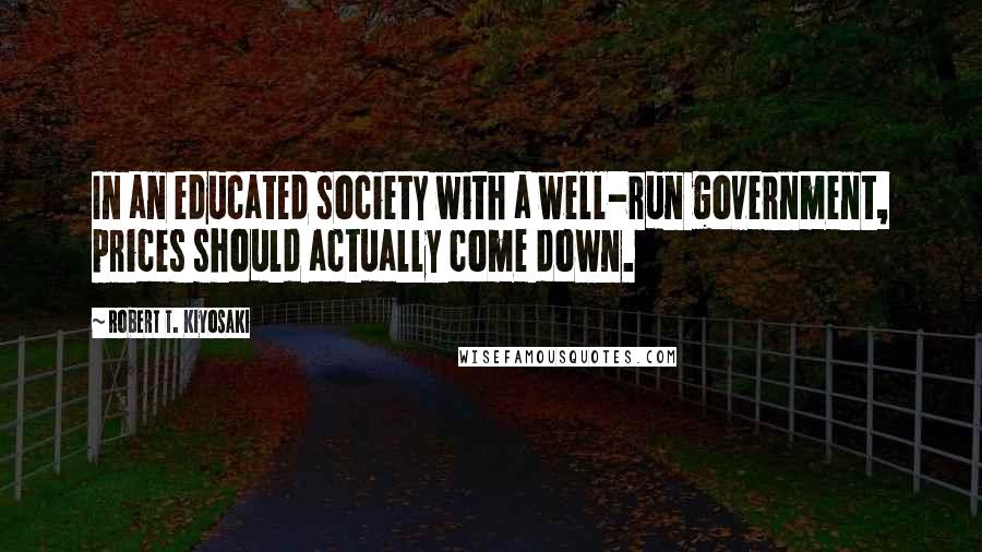 Robert T. Kiyosaki Quotes: In an educated society with a well-run government, prices should actually come down.