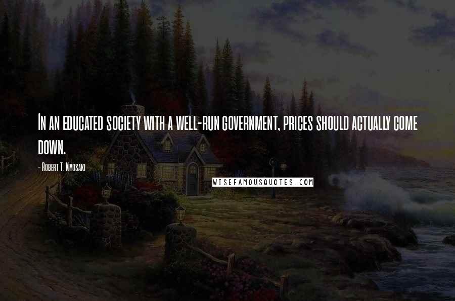Robert T. Kiyosaki Quotes: In an educated society with a well-run government, prices should actually come down.