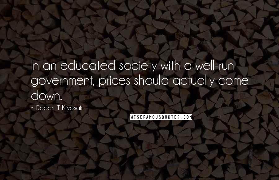 Robert T. Kiyosaki Quotes: In an educated society with a well-run government, prices should actually come down.