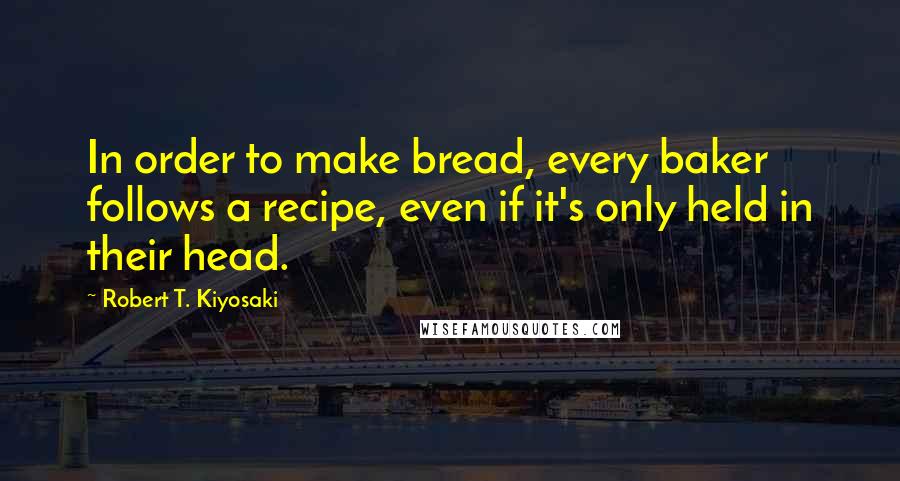 Robert T. Kiyosaki Quotes: In order to make bread, every baker follows a recipe, even if it's only held in their head.
