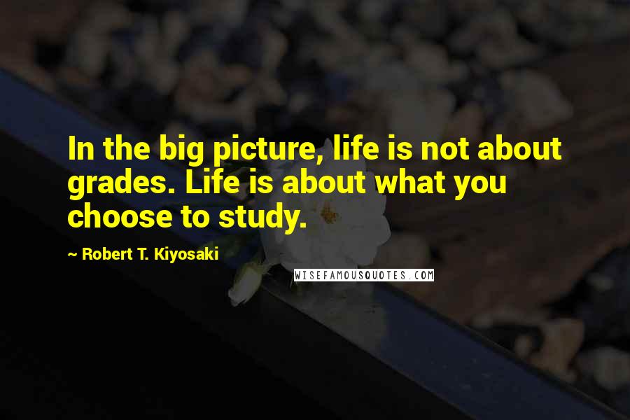 Robert T. Kiyosaki Quotes: In the big picture, life is not about grades. Life is about what you choose to study.