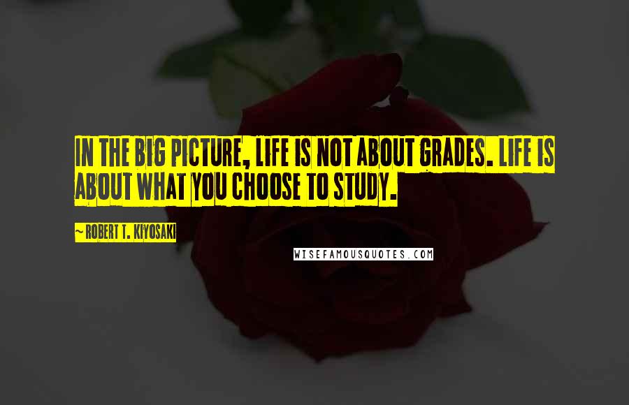 Robert T. Kiyosaki Quotes: In the big picture, life is not about grades. Life is about what you choose to study.