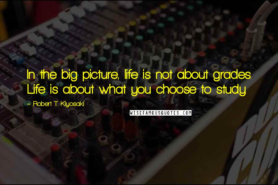 Robert T. Kiyosaki Quotes: In the big picture, life is not about grades. Life is about what you choose to study.