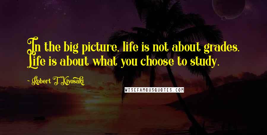 Robert T. Kiyosaki Quotes: In the big picture, life is not about grades. Life is about what you choose to study.