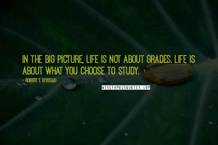 Robert T. Kiyosaki Quotes: In the big picture, life is not about grades. Life is about what you choose to study.