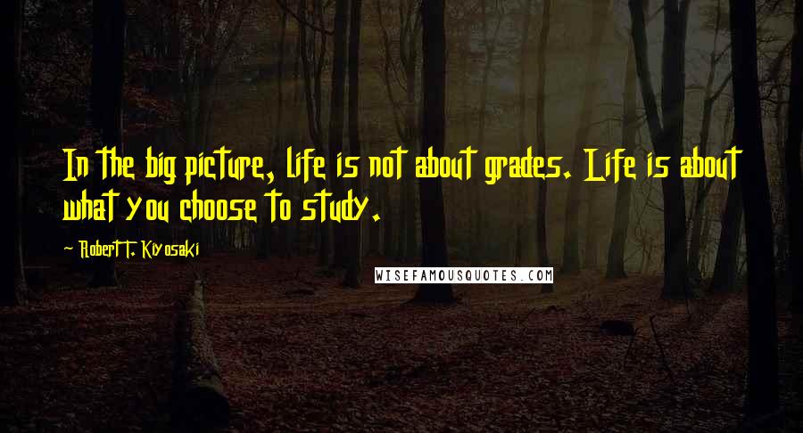 Robert T. Kiyosaki Quotes: In the big picture, life is not about grades. Life is about what you choose to study.