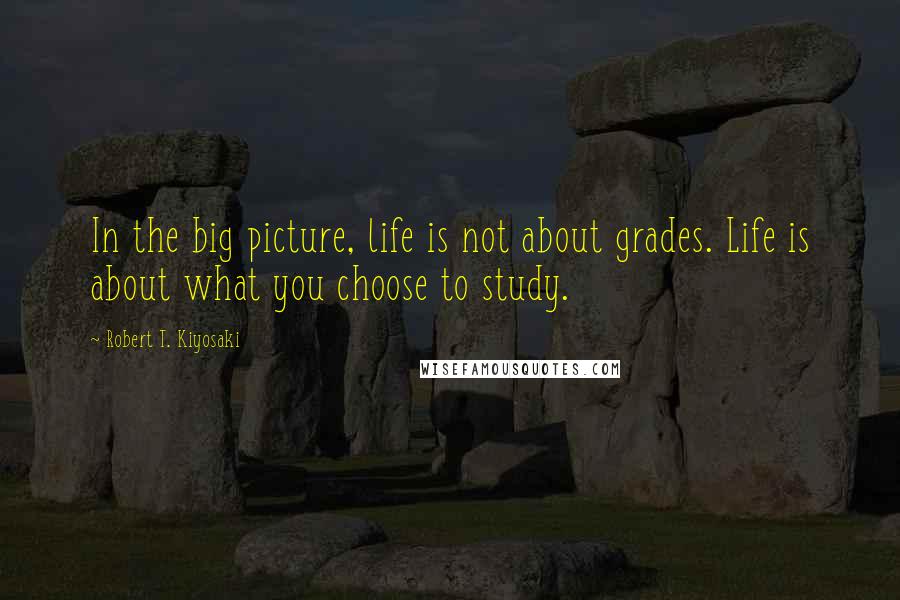 Robert T. Kiyosaki Quotes: In the big picture, life is not about grades. Life is about what you choose to study.