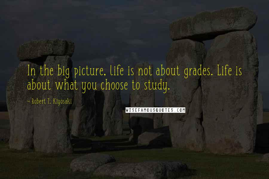 Robert T. Kiyosaki Quotes: In the big picture, life is not about grades. Life is about what you choose to study.