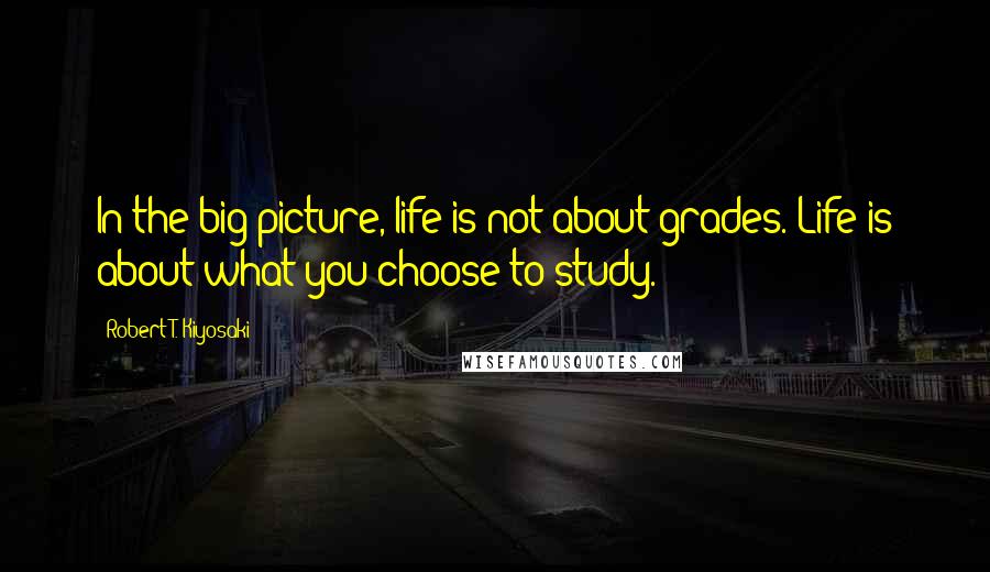 Robert T. Kiyosaki Quotes: In the big picture, life is not about grades. Life is about what you choose to study.