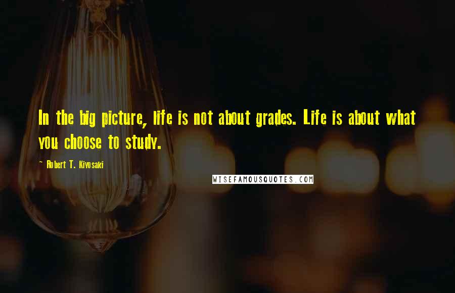 Robert T. Kiyosaki Quotes: In the big picture, life is not about grades. Life is about what you choose to study.