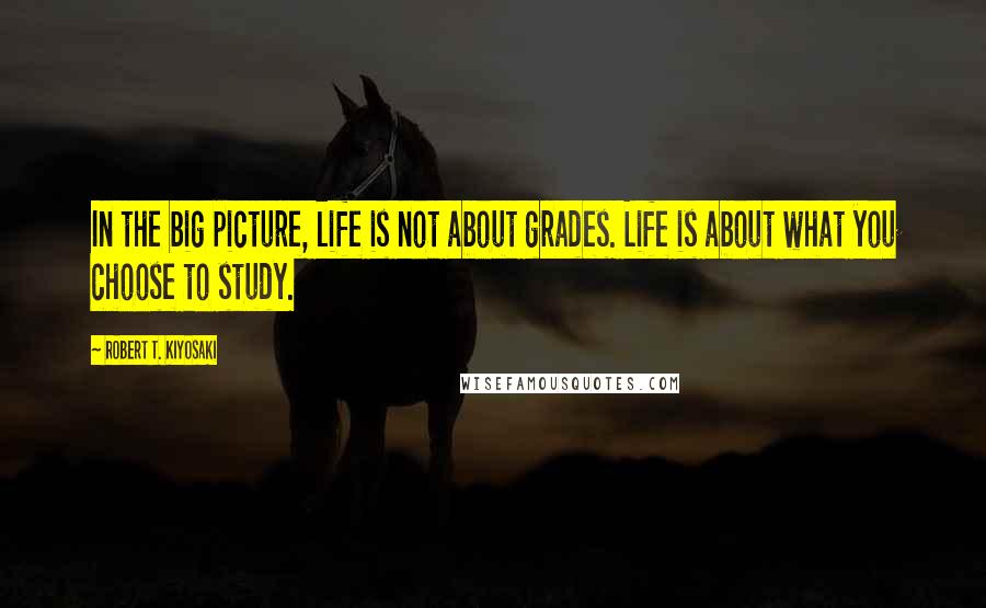 Robert T. Kiyosaki Quotes: In the big picture, life is not about grades. Life is about what you choose to study.