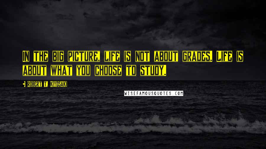 Robert T. Kiyosaki Quotes: In the big picture, life is not about grades. Life is about what you choose to study.