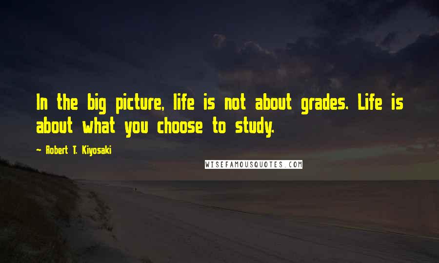 Robert T. Kiyosaki Quotes: In the big picture, life is not about grades. Life is about what you choose to study.