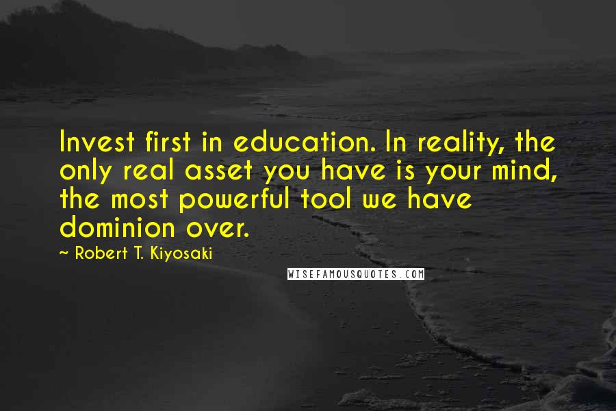 Robert T. Kiyosaki Quotes: Invest first in education. In reality, the only real asset you have is your mind, the most powerful tool we have dominion over.