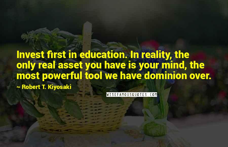 Robert T. Kiyosaki Quotes: Invest first in education. In reality, the only real asset you have is your mind, the most powerful tool we have dominion over.
