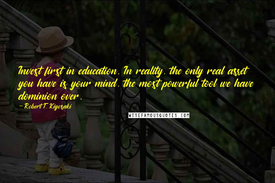 Robert T. Kiyosaki Quotes: Invest first in education. In reality, the only real asset you have is your mind, the most powerful tool we have dominion over.