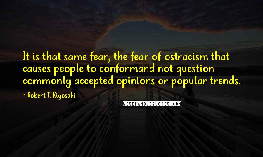 Robert T. Kiyosaki Quotes: It is that same fear, the fear of ostracism that causes people to conformand not question commonly accepted opinions or popular trends.