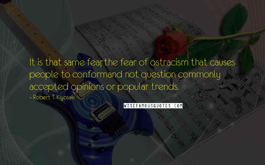 Robert T. Kiyosaki Quotes: It is that same fear, the fear of ostracism that causes people to conformand not question commonly accepted opinions or popular trends.