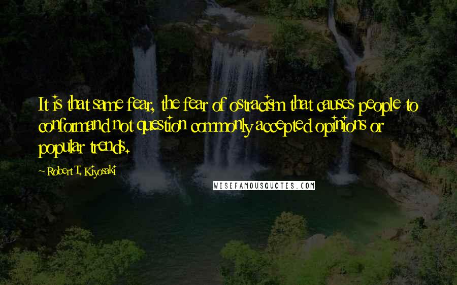 Robert T. Kiyosaki Quotes: It is that same fear, the fear of ostracism that causes people to conformand not question commonly accepted opinions or popular trends.