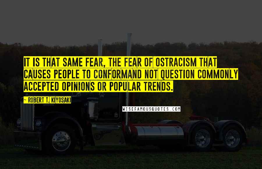 Robert T. Kiyosaki Quotes: It is that same fear, the fear of ostracism that causes people to conformand not question commonly accepted opinions or popular trends.