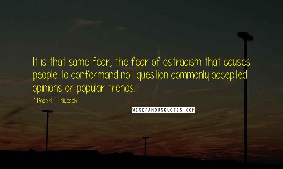 Robert T. Kiyosaki Quotes: It is that same fear, the fear of ostracism that causes people to conformand not question commonly accepted opinions or popular trends.