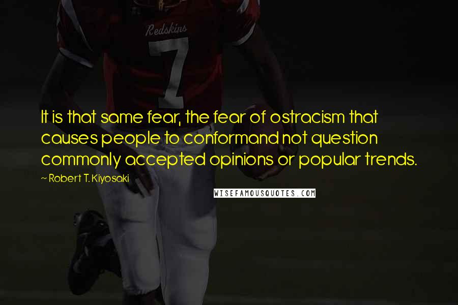 Robert T. Kiyosaki Quotes: It is that same fear, the fear of ostracism that causes people to conformand not question commonly accepted opinions or popular trends.