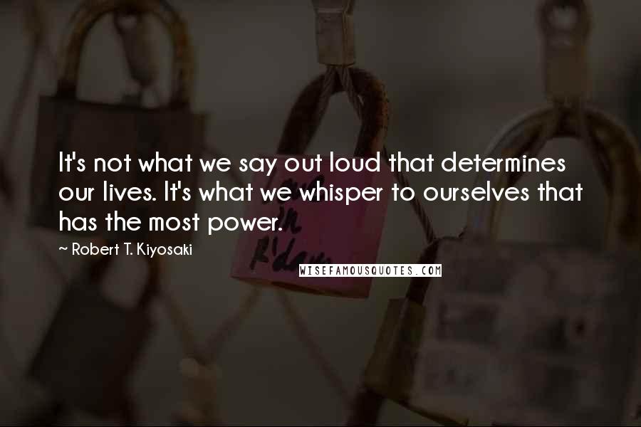 Robert T. Kiyosaki Quotes: It's not what we say out loud that determines our lives. It's what we whisper to ourselves that has the most power.