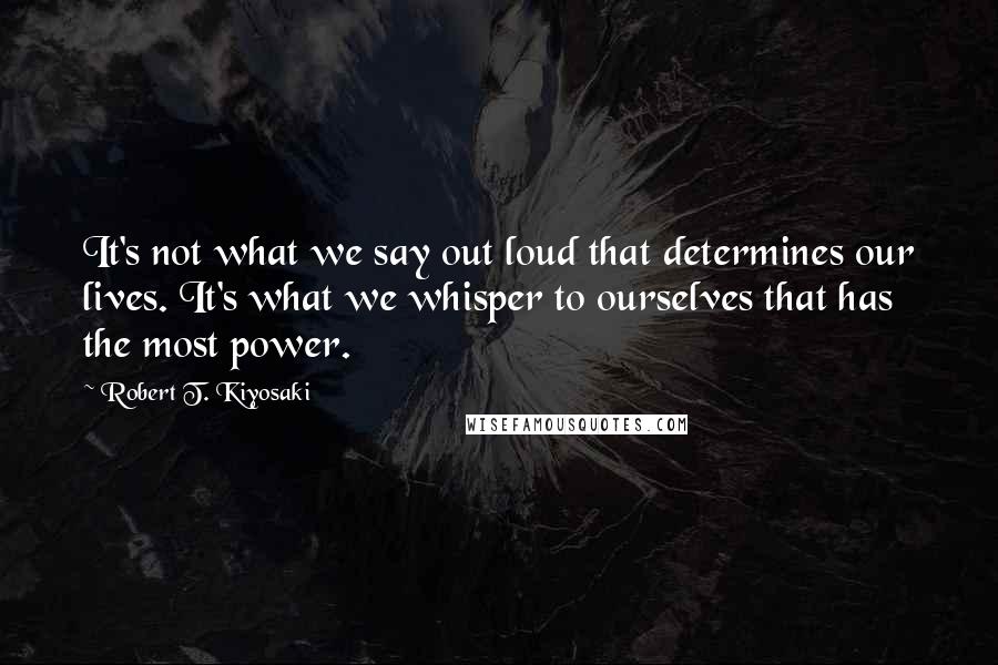 Robert T. Kiyosaki Quotes: It's not what we say out loud that determines our lives. It's what we whisper to ourselves that has the most power.