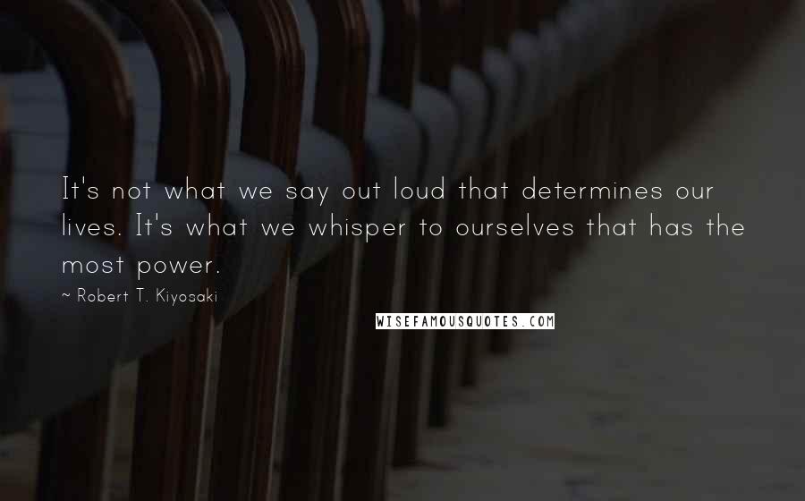 Robert T. Kiyosaki Quotes: It's not what we say out loud that determines our lives. It's what we whisper to ourselves that has the most power.