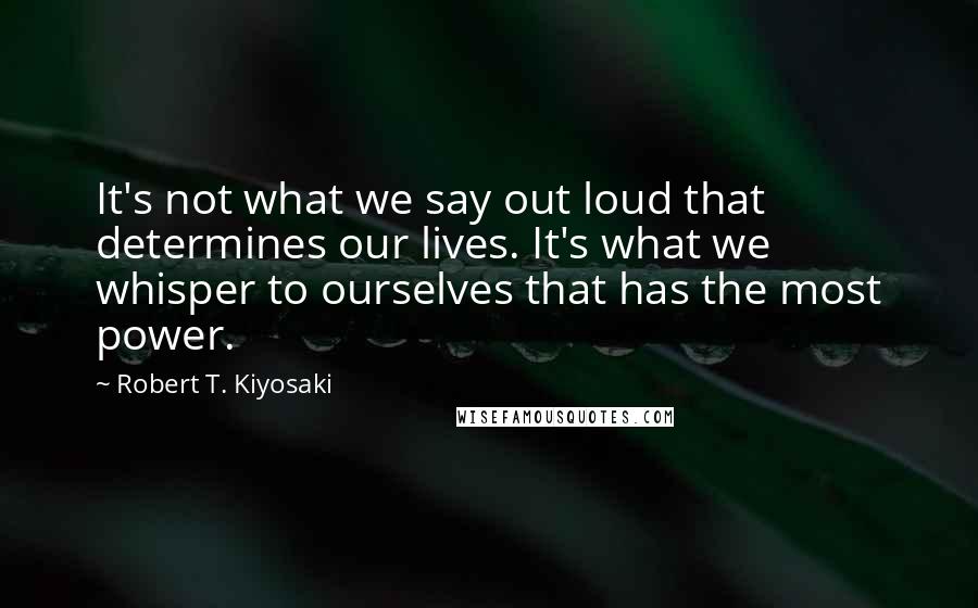 Robert T. Kiyosaki Quotes: It's not what we say out loud that determines our lives. It's what we whisper to ourselves that has the most power.