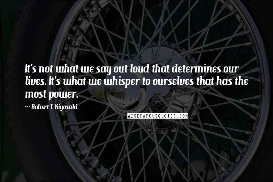 Robert T. Kiyosaki Quotes: It's not what we say out loud that determines our lives. It's what we whisper to ourselves that has the most power.