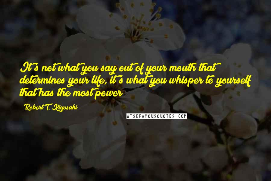 Robert T. Kiyosaki Quotes: It's not what you say out of your mouth that determines your life, it's what you whisper to yourself that has the most power!