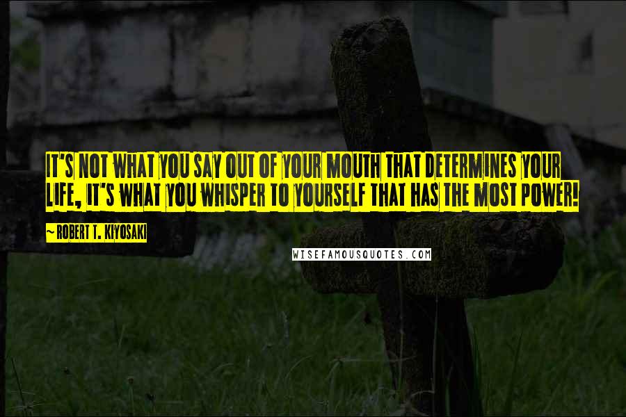 Robert T. Kiyosaki Quotes: It's not what you say out of your mouth that determines your life, it's what you whisper to yourself that has the most power!