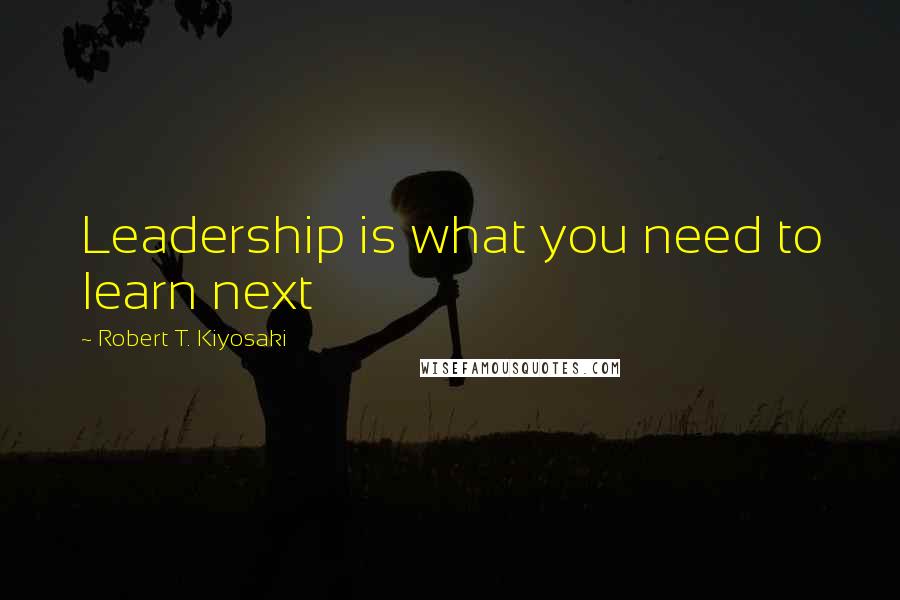Robert T. Kiyosaki Quotes: Leadership is what you need to learn next