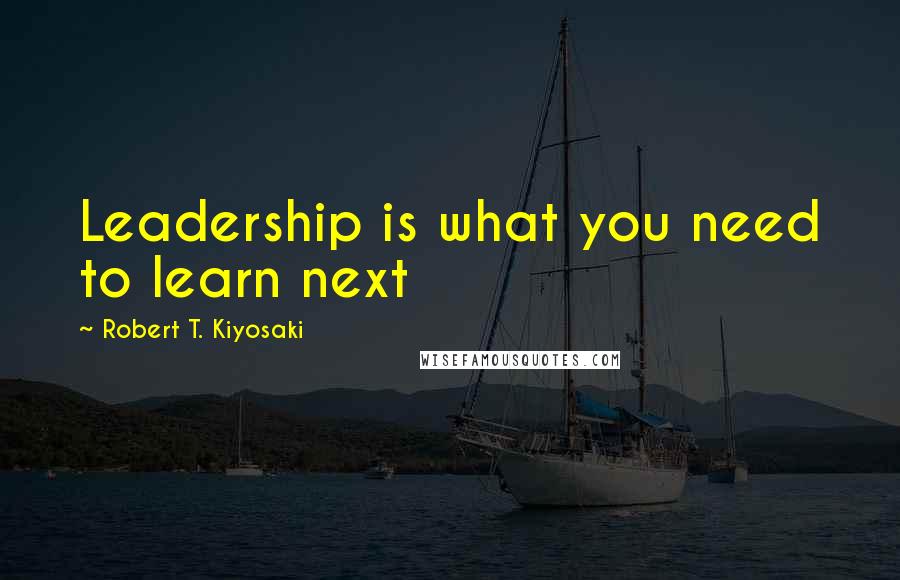 Robert T. Kiyosaki Quotes: Leadership is what you need to learn next