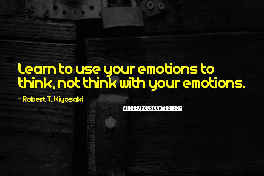 Robert T. Kiyosaki Quotes: Learn to use your emotions to think, not think with your emotions.
