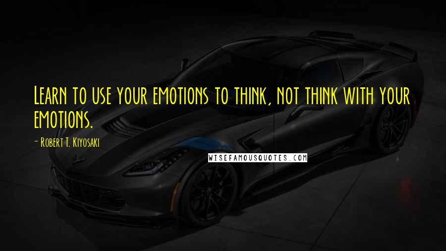 Robert T. Kiyosaki Quotes: Learn to use your emotions to think, not think with your emotions.