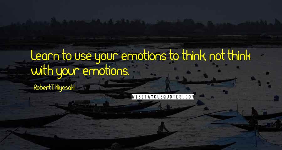 Robert T. Kiyosaki Quotes: Learn to use your emotions to think, not think with your emotions.