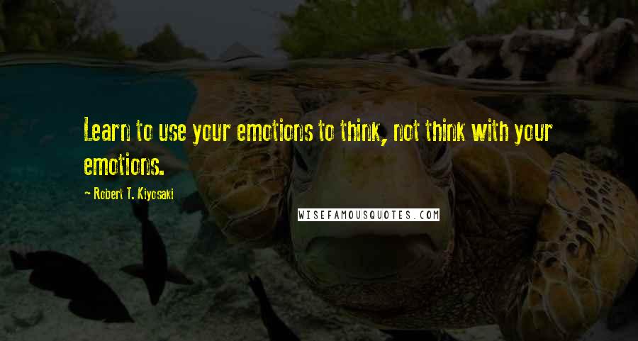 Robert T. Kiyosaki Quotes: Learn to use your emotions to think, not think with your emotions.