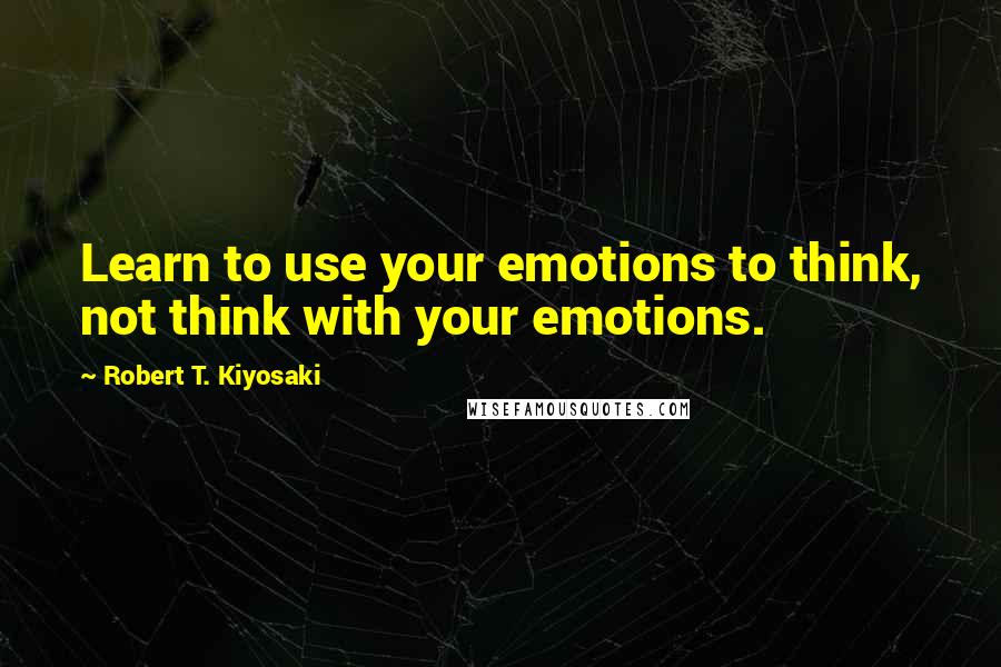 Robert T. Kiyosaki Quotes: Learn to use your emotions to think, not think with your emotions.