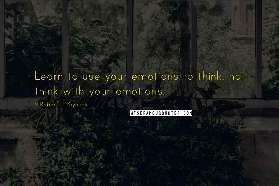 Robert T. Kiyosaki Quotes: Learn to use your emotions to think, not think with your emotions.