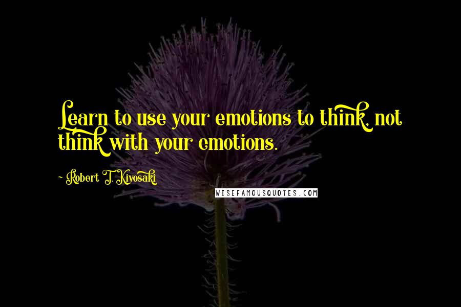 Robert T. Kiyosaki Quotes: Learn to use your emotions to think, not think with your emotions.