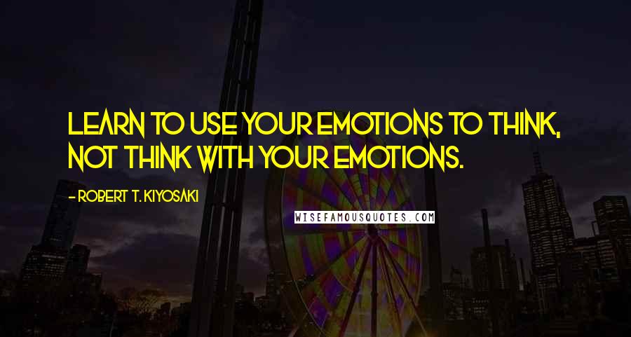 Robert T. Kiyosaki Quotes: Learn to use your emotions to think, not think with your emotions.