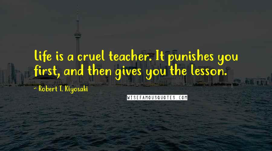 Robert T. Kiyosaki Quotes: Life is a cruel teacher. It punishes you first, and then gives you the lesson.