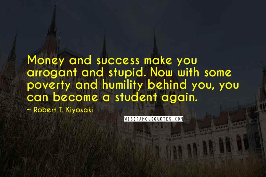 Robert T. Kiyosaki Quotes: Money and success make you arrogant and stupid. Now with some poverty and humility behind you, you can become a student again.