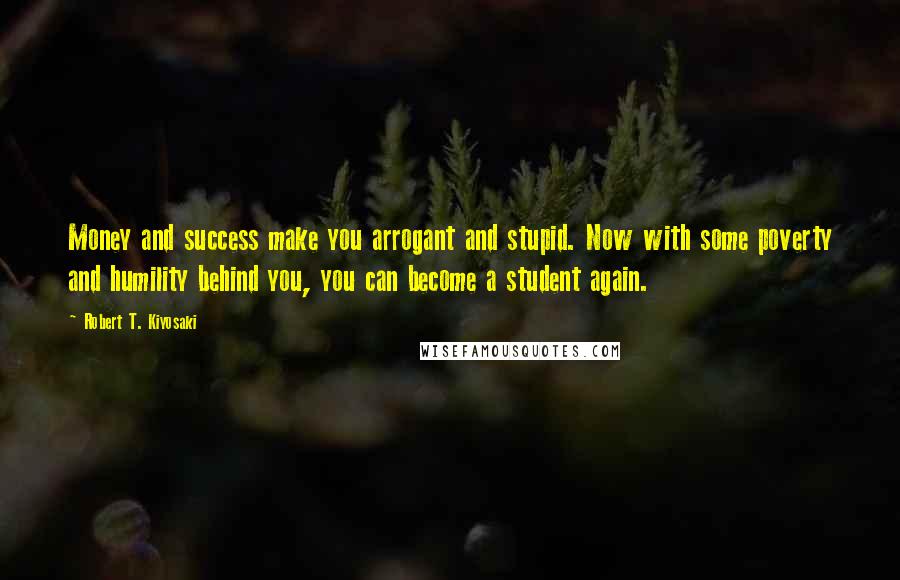 Robert T. Kiyosaki Quotes: Money and success make you arrogant and stupid. Now with some poverty and humility behind you, you can become a student again.